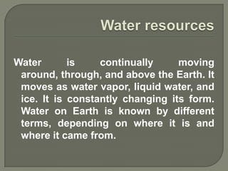 Water       is    continually     moving
 around, through, and above the Earth. It
 moves as water vapor, liquid water, and
 ice. It is constantly changing its form.
 Water on Earth is known by different
 terms, depending on where it is and
 where it came from.
 