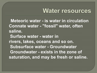 Meteoric water - is water in circulation
Connate water - "fossil" water, often
saline.
 Surface water - water in
rivers, lakes, oceans and so on.
 Subsurface water - Groundwater
 Groundwater - exists in the zone of
saturation, and may be fresh or saline.
 