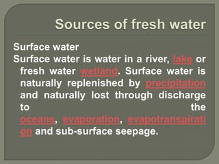 Surface water
Surface water is water in a river, lake or
 fresh water wetland. Surface water is
 naturally replenished by precipitation
 and naturally lost through discharge
 to                                    the
 oceans, evaporation, evapotranspirati
 on and sub-surface seepage.
 