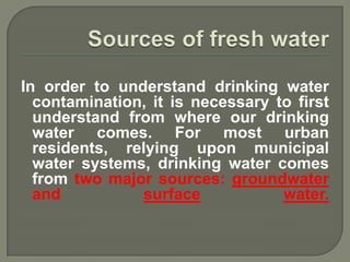 In order to understand drinking water
  contamination, it is necessary to first
  understand from where our drinking
  water comes. For most urban
  residents, relying upon municipal
  water systems, drinking water comes
  from two major sources: groundwater
  and           surface           water.
 