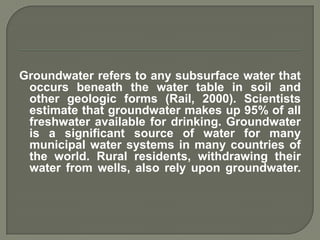 Groundwater refers to any subsurface water that
 occurs beneath the water table in soil and
 other geologic forms (Rail, 2000). Scientists
 estimate that groundwater makes up 95% of all
 freshwater available for drinking. Groundwater
 is a significant source of water for many
 municipal water systems in many countries of
 the world. Rural residents, withdrawing their
 water from wells, also rely upon groundwater.
 