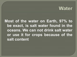Most of the water on Earth, 97% to
 be exact, is salt water found in the
 oceans. We can not drink salt water
 or use it for crops because of the
 salt content
 