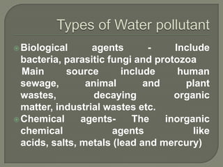  Biological      agents       -    Include
  bacteria, parasitic fungi and protozoa
  Main      source       include     human
  sewage,        animal       and     plant
  wastes,          decaying         organic
  matter, industrial wastes etc.
 Chemical      agents-    The    inorganic
  chemical             agents           like
  acids, salts, metals (lead and mercury)
 