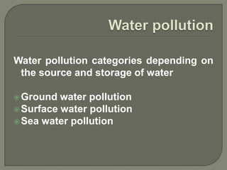 Water pollution categories depending on
 the source and storage of water

 Ground  water pollution
 Surface water pollution
 Sea water pollution
 