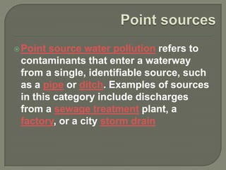  Point source water pollution refers to
 contaminants that enter a waterway
 from a single, identifiable source, such
 as a pipe or ditch. Examples of sources
 in this category include discharges
 from a sewage treatment plant, a
 factory, or a city storm drain
 