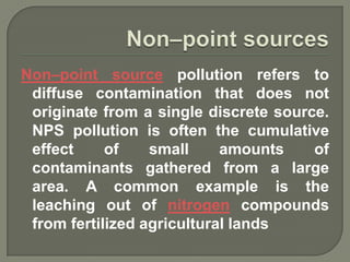 Non–point source pollution refers to
 diffuse contamination that does not
 originate from a single discrete source.
 NPS pollution is often the cumulative
 effect     of    small     amounts    of
 contaminants gathered from a large
 area. A common example is the
 leaching out of nitrogen compounds
 from fertilized agricultural lands
 