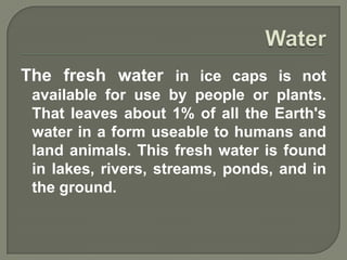 The fresh water in ice caps is not
 available for use by people or plants.
 That leaves about 1% of all the Earth's
 water in a form useable to humans and
 land animals. This fresh water is found
 in lakes, rivers, streams, ponds, and in
 the ground.
 