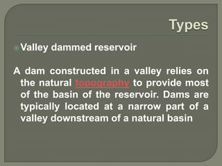  Valley   dammed reservoir

A dam constructed in a valley relies on
 the natural topography to provide most
 of the basin of the reservoir. Dams are
 typically located at a narrow part of a
 valley downstream of a natural basin
 