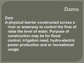 Dam
A physical barrier constructed across a
 river or waterway to control the flow of
 raise the level of water. Purpose of
 construction may be for flood
 control, irrigation need, hydro-electric
 power production and or recreational
 usage.
 