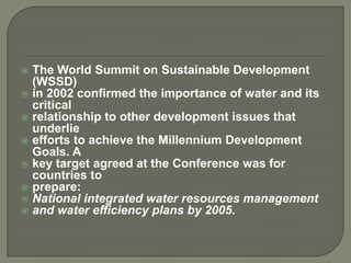  The World Summit on Sustainable Development
  (WSSD)
 in 2002 confirmed the importance of water and its
  critical
 relationship to other development issues that
  underlie
 efforts to achieve the Millennium Development
  Goals. A
 key target agreed at the Conference was for
  countries to
 prepare:
 National integrated water resources management
 and water efficiency plans by 2005.
 