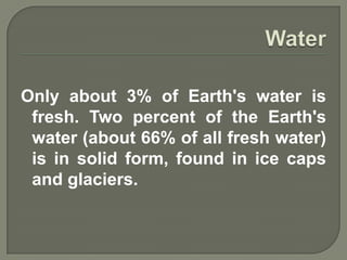 Only about 3% of Earth's water is
 fresh. Two percent of the Earth's
 water (about 66% of all fresh water)
 is in solid form, found in ice caps
 and glaciers.
 