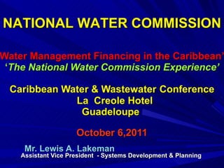   ‘ Water Management Financing in the Caribbean’  ‘ The National Water Commission Experience’ Caribbean Water & Wastewater   Conference   La  Creole Hotel  Guadeloupe  October 6,2011 Mr. Lewis A. Lakeman  Assistant Vice President  - Systems Development & Planning  NATIONAL WATER COMMISSION  