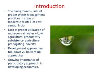 Introduction
• The background – lack of
  proper Water Management
  practices in areas of
  moderate rainfall of east-
  central India
• Lack of proper utilization of
  monsoon rainwater – Low
  agricultural productivity –
  subsistence agriculture
  propagating poverty
• Development approaches-
  top-down vs. bottom-up
  approaches
• Growing importance of
  participatory approach in
  developing economies.
 