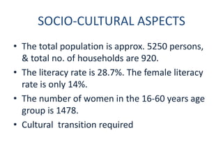 SOCIO-CULTURAL ASPECTS
• The total population is approx. 5250 persons,
  & total no. of households are 920.
• The literacy rate is 28.7%. The female literacy
  rate is only 14%.
• The number of women in the 16-60 years age
  group is 1478.
• Cultural transition required
 