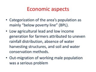 Economic aspects
• Categorization of the area’s population as
  mainly “below poverty line” (BPL).
• Low agricultural lead and low income
  generation for farmers attributed to uneven
  rainfall distribution, absence of water
  harvesting structures, and soil and water
  conservation methods.
• Out-migration of working male population
  was a serious problem
 