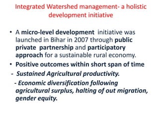 Integrated Watershed management- a holistic
             development initiative

• A micro-level development initiative was
   launched in Bihar in 2007 through public
   private partnership and participatory
   approach for a sustainable rural economy.
• Positive outcomes within short span of time
 - Sustained Agricultural productivity.
  - Economic diversification following
   agricultural surplus, halting of out migration,
   gender equity.
 