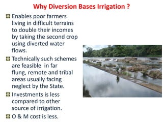 Why Diversion Bases Irrigation ?
Enables poor farmers
living in difficult terrains
to double their incomes
by taking the second crop
using diverted water
flows.
Technically such schemes
are feasible in far
flung, remote and tribal
areas usually facing
neglect by the State.
Investments is less
compared to other
source of irrigation.
O & M cost is less.
 