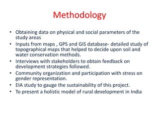 Methodology
• Obtaining data on physical and social parameters of the
  study areas
• Inputs from maps , GPS and GIS database- detailed study of
  topographical maps that helped to decide upon soil and
  water conservation methods.
• Interviews with stakeholders to obtain feedback on
  development strategies followed.
• Community organization and participation with stress on
  gender representation.
• EIA study to gauge the sustainability of this project.
• To present a holistic model of rural development in India
 