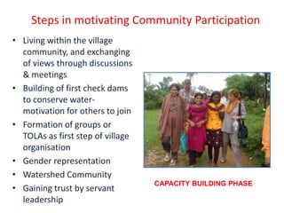 Steps in motivating Community Participation
• Living within the village
  community, and exchanging
  of views through discussions
  & meetings
• Building of first check dams
  to conserve water-
  motivation for others to join
• Formation of groups or
  TOLAs as first step of village
  organisation
• Gender representation
• Watershed Community
                                   CAPACITY BUILDING PHASE
• Gaining trust by servant
  leadership
 