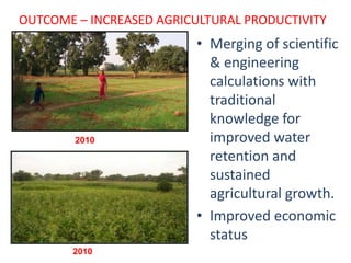 OUTCOME – INCREASED AGRICULTURAL PRODUCTIVITY
                          • Merging of scientific
                            & engineering
                            calculations with
                            traditional
                            knowledge for
                            improved water
                            retention and
                            sustained
                            agricultural growth.
                          • Improved economic
                            status
       2010
 