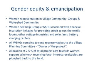 Gender equity & emancipation
• Women representation in Village Community Groups &
  Watershed Community.
• Women Self help Groups (WSHGs) formed with financial
  institution linkages for providing credit to run the textile
  looms, other cottage industries and solar lamp battery
  charging centers.
• All WSHGs combine to send representatives to the Village
  Planning Committee - “Owner of the project”.
• Allocation of 7.5 % of total project cost towards women
  support schemes= revolving fund- interest receivables are
  ploughed back to this fund.
 