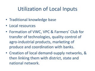 Utilization of Local Inputs
• Traditional knowledge base
• Local resources
• Formation of VWC, VPC & Farmers’ Club for
  transfer of technologies, quality control of
  agro-industrial products, marketing of
  produce and coordination with banks.
• Creation of local demand-supply networks, &
  then linking them with district, state and
  national network.
 