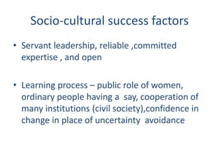 Socio-cultural success factors
• Servant leadership, reliable ,committed
  expertise , and open

• Learning process – public role of women,
  ordinary people having a say, cooperation of
  many institutions (civil society),confidence in
  change in place of uncertainty avoidance
 