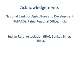 Acknowledgements
National Bank for Agriculture and Development
    (NABARD), Patna Regional Office, India.



 Indian Rural Association (IRA), Banka , Bihar,
                     India.
 