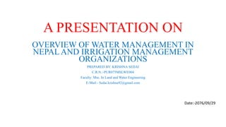 A PRESENTATION ON
OVERVIEW OF WATER MANAGEMENT IN
NEPAL AND IRRIGATION MANAGEMENT
ORGANIZATIONS
PREPARED BY: KRISHNA SEDAI
C.R.N.:-PUR075MSLWE004
Faculty: Msc. In Land and Water Engineering
E-Mail:- Sedai.krishna92@gmail.com
Date:-2076/09/29
 