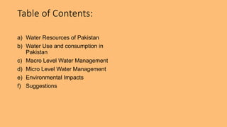 Table of Contents:
a) Water Resources of Pakistan
b) Water Use and consumption in
Pakistan
c) Macro Level Water Management
d) Micro Level Water Management
e) Environmental Impacts
f) Suggestions
 