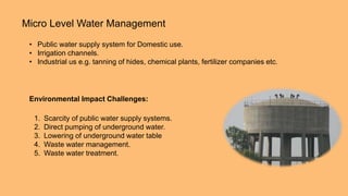 Micro Level Water Management
• Public water supply system for Domestic use.
• Irrigation channels.
• Industrial us e.g. tanning of hides, chemical plants, fertilizer companies etc.
Environmental Impact Challenges:
1. Scarcity of public water supply systems.
2. Direct pumping of underground water.
3. Lowering of underground water table
4. Waste water management.
5. Waste water treatment.
 