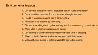 Environmental Impacts:
1. Due to water storage in dames, ecosystem around rivers is destroyed.
2. Dams result in to massive floods in summer when glaciers melt.
3. Floods in two rainy seasons due to dam overflow.
4. Reduction in life of dams by earth filling.
5. Glaciers are melting due to global warming which is also causing unusual floods.
6. Water table in urban areas is dropping quickly.
7. Due to lining of water channels underground water table is dropping.
8. Water bodies in Pakistan are habitat to migratory birds in winter.
9. Millions of cubic meters of water is wasted to flow to the oceans.
 
