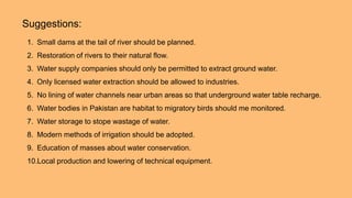 Suggestions:
1. Small dams at the tail of river should be planned.
2. Restoration of rivers to their natural flow.
3. Water supply companies should only be permitted to extract ground water.
4. Only licensed water extraction should be allowed to industries.
5. No lining of water channels near urban areas so that underground water table recharge.
6. Water bodies in Pakistan are habitat to migratory birds should me monitored.
7. Water storage to stope wastage of water.
8. Modern methods of irrigation should be adopted.
9. Education of masses about water conservation.
10.Local production and lowering of technical equipment.
 