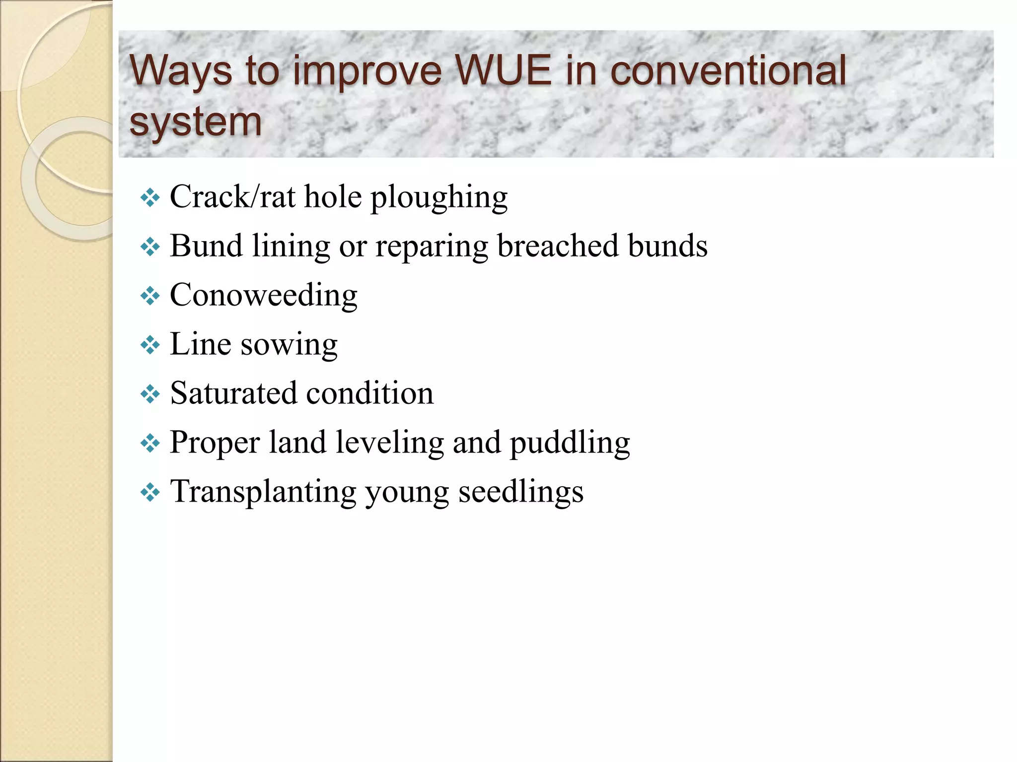 Ways to improve WUE in conventional
system
 Crack/rat hole ploughing
 Bund lining or reparing breached bunds
 Conoweeding
 Line sowing
 Saturated condition
 Proper land leveling and puddling
 Transplanting young seedlings
 
