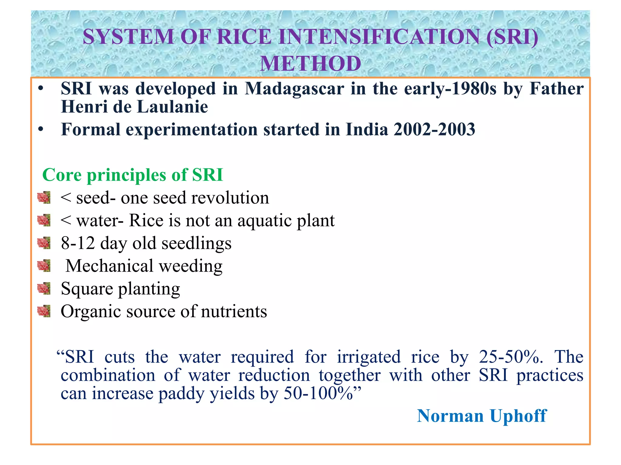 SYSTEM OF RICE INTENSIFICATION (SRI)
METHOD
• SRI was developed in Madagascar in the early-1980s by Father
Henri de Laulanie
• Formal experimentation started in India 2002-2003
Core principles of SRI
< seed- one seed revolution
< water- Rice is not an aquatic plant
8-12 day old seedlings
Mechanical weeding
Square planting
Organic source of nutrients
“SRI cuts the water required for irrigated rice by 25-50%. The
combination of water reduction together with other SRI practices
can increase paddy yields by 50-100%”
Norman Uphoff
 
