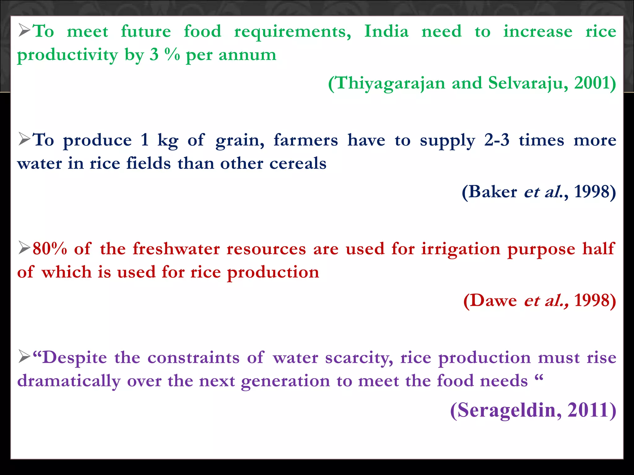 To meet future food requirements, India need to increase rice
productivity by 3 % per annum
(Thiyagarajan and Selvaraju, 2001)
To produce 1 kg of grain, farmers have to supply 2-3 times more
water in rice fields than other cereals
(Baker et al., 1998)
80% of the freshwater resources are used for irrigation purpose half
of which is used for rice production
(Dawe et al., 1998)
“Despite the constraints of water scarcity, rice production must rise
dramatically over the next generation to meet the food needs “
(Serageldin, 2011)
 