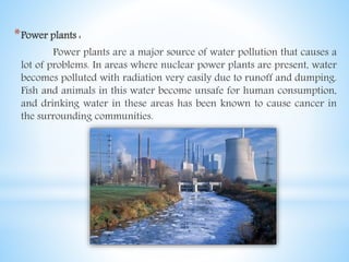*Power plants :
Power plants are a major source of water pollution that causes a
lot of problems. In areas where nuclear power plants are present, water
becomes polluted with radiation very easily due to runoff and dumping.
Fish and animals in this water become unsafe for human consumption,
and drinking water in these areas has been known to cause cancer in
the surrounding communities.
 