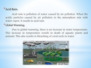 *Acid Rain:
Acid rain is pollution of water caused by air pollution. When the
acidic particles caused by air pollution in the atmosphere mix with
water vapor, it results in acid rain.
*Global Warming:
Due to global warming, there is an increase in water temperature.
This increase in temperature results in death of aquatic plants and
animals. This also results in bleaching of coral reefs in water.
 