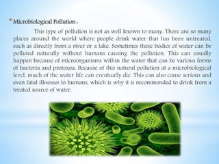 *Microbiological Pollution :
This type of pollution is not as well known to many. There are so many
places around the world where people drink water that has been untreated,
such as directly from a river or a lake. Sometimes these bodies of water can be
polluted naturally without humans causing the pollution. This can usually
happen because of microorganisms within the water that can be various forms
of bacteria and protozoa. Because of this natural pollution at a microbiological
level, much of the water life can eventually die. This can also cause serious and
even fatal illnesses to humans, which is why it is recommended to drink from a
treated source of water.
 