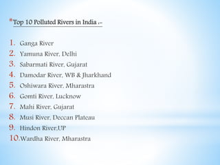 *Top 10 Polluted Rivers in India :-
1. Ganga River
2. Yamuna River, Delhi
3. Sabarmati River, Gujarat
4. Damodar River, WB & Jharkhand
5. Oshiwara River, Mharastra
6. Gomti River, Lucknow
7. Mahi River, Gujarat
8. Musi River, Deccan Plateau
9. Hindon River,UP
10.Wardha River, Mharastra
 