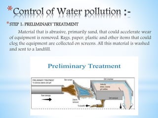 *
*STEP 1: PRELIMINARY TREATMENT
Material that is abrasive, primarily sand, that could accelerate wear
of equipment is removed. Rags, paper, plastic and other items that could
clog the equipment are collected on screens. All this material is washed
and sent to a landfill.
 