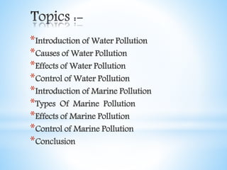 *Introduction of Water Pollution
*Causes of Water Pollution
*Effects of Water Pollution
*Control of Water Pollution
*Introduction of Marine Pollution
*Types Of Marine Pollution
*Effects of Marine Pollution
*Control of Marine Pollution
*Conclusion
 