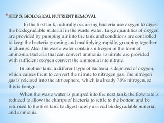 *STEP 3: BIOLOGICAL NUTRIENT REMOVAL
In the first tank, naturally occurring bacteria use oxygen to digest
the biodegradable material in the waste water. Large quantities of oxygen
are provided by pumping air into the tank and conditions are controlled
to keep the bacteria growing and multiplying rapidly, grouping together
in clumps. Also, the waste water contains nitrogen in the form of
ammonia. Bacteria that can convert ammonia to nitrate are provided
with sufficient oxygen convert the ammonia into nitrate.
In another tank, a different type of bacteria is deprived of oxygen,
which causes them to convert the nitrate to nitrogen gas. The nitrogen
gas is released into the atmosphere, which is already 78% nitrogen, so
this is benign.
When the waste water is pumped into the next tank, the flow rate is
reduced to allow the clumps of bacteria to settle to the bottom and be
returned to the first tank to digest newly arrived biodegradable material
and ammonia.
 