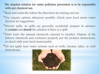 The simplest solution for water pollution prevention is to be responsible
with any chemical use:
*Read and explicitly follow the directions for mixing and use.
*Use organic options whenever possible. Check your local storm water
division for suggestions.
*Prevent spills. As spills are generally accidental, prepare in advance
to contain and absorb the solution if there is a spill.
*Don't leave the unused chemicals exposed to weather. Dispose of the
leftover chemicals and container properly per the product instructions,
or check with your local municipality.
*Do not apply near water systems such as wells, streams, lakes, or curb
inlets/drains.
 