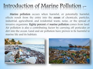 Marine pollution occurs when harmful, or potentially harmful,
effects result from the entry into the ocean of chemicals, particles,
industrial, agricultural, and residential waste, noise, or the spread of
invasive organisms. Eighty percent of marine pollution comes from land.
Air pollution is also a contributing factor by carrying off pesticides or
dirt into the ocean. Land and air pollution have proven to be harmful to
marine life and its habitats.
 