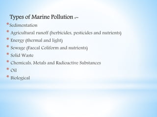 Types of Marine Pollution :-
*Sedimentation
* Agricultural runoff (herbicides, pesticides and nutrients)
* Energy (thermal and light)
* Sewage (Faecal Coliform and nutrients)
* Solid Waste
* Chemicals, Metals and Radioactive Substances
* Oil
* Biological
 