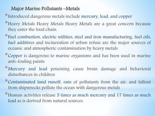 Major Marine Pollutants –Metals
*Introduced dangerous metals include mercury, lead, and copper
*Heavy Metals Heavy Metals Heavy Metals are a great concern because
they enter the food chain
*Fuel combustion, electric utilities, steel and iron manufacturing, fuel oils,
fuel additives and incineration of urban refuse are the major sources of
oceanic and atmospheric contamination by heavy metals
*Copper is dangerous to marine organisms and has been used in marine
anti-fouling paints
*Mercury and lead poisoning cause brain damage and behavioral
disturbances in children
*Contaminated land runoff, rain of pollutants from the air, and fallout
from shipwrecks pollute the ocean with dangerous metals
*Human activities release 5 times as much mercury and 17 times as much
lead as is derived from natural sources.
 