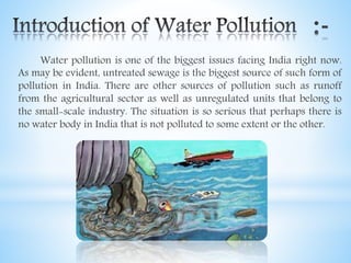 Water pollution is one of the biggest issues facing India right now.
As may be evident, untreated sewage is the biggest source of such form of
pollution in India. There are other sources of pollution such as runoff
from the agricultural sector as well as unregulated units that belong to
the small-scale industry. The situation is so serious that perhaps there is
no water body in India that is not polluted to some extent or the other.
 