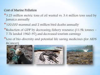 Cost of Marine Pollution
*3.25 million metric tons of oil wasted vs. 3.4 million tons used by
Jamaica annually
*100,000 mammal and 2 million bird deaths annually
*Reduction of GDP by decreasing fishery resource (11.9k tonnes –
7.7k landed 1960-97) and decreased tourism earnings
*Loss of bio-diversity and potential life saving medicines (for AIDS
&Cancer)
 