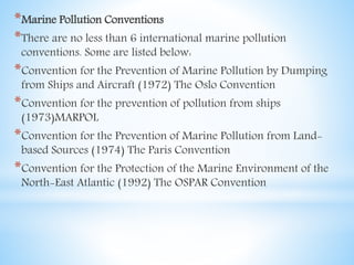 *Marine Pollution Conventions
*There are no less than 6 international marine pollution
conventions. Some are listed below:
*Convention for the Prevention of Marine Pollution by Dumping
from Ships and Aircraft (1972) The Oslo Convention
*Convention for the prevention of pollution from ships
(1973)MARPOL
*Convention for the Prevention of Marine Pollution from Land-
based Sources (1974) The Paris Convention
*Convention for the Protection of the Marine Environment of the
North-East Atlantic (1992) The OSPAR Convention
 